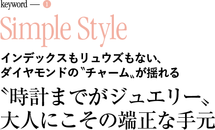 keyword-1 Simple Style インデックスもリュウズもない、ダイヤモンドの〝チャーム〟が揺れる 〝時計までがジュエリー〟 大人にこその端正な手元