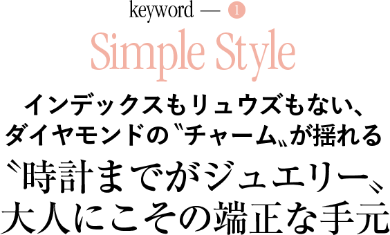 keyword-1 Simple Style インデックスもリュウズもない、ダイヤモンドの〝チャーム〟が揺れる 〝時計までがジュエリー〟 大人にこその端正な手元