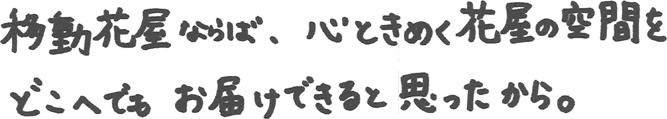 移動花屋ならば、心ときめく花屋の空間をどこへでもお届けできると思ったから