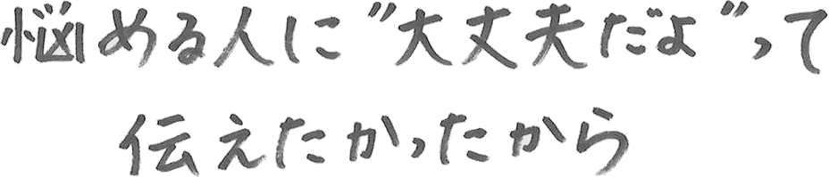 悩める人に“大丈夫だよ”って伝えたかったから