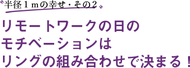 〝半径１ｍの幸せ・その２〟リモートワークの日のモチベーションはリングの組み合わせで決まる！