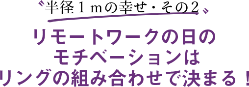 〝半径１ｍの幸せ・その２〟リモートワークの日のモチベーションはリングの組み合わせで決まる！