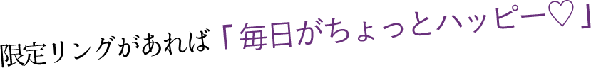 限定リングがあれば「 毎日がちょっとハッピー♡ 」