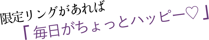 限定リングがあれば「 毎日がちょっとハッピー♡ 」